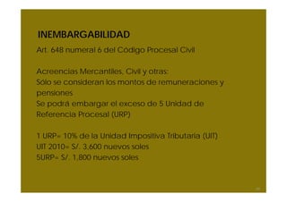 INEMBARGABILIDAD
Art. 648 numeral 6 del Código Procesal Civil

Acreencias Mercantiles, Civil y otras:
Sólo se consideran los montos de remuneraciones y
pensiones
Se podrá embargar el exceso de 5 Unidad de
Referencia Procesal (URP)

1 URP= 10% de la Unidad Impositiva Tributaria (UIT)
UIT 2010= S/. 3,600 nuevos soles
5URP= S/. 1,800 nuevos soles



                                                      64
 