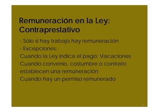 Remuneración en la Ley:
Contraprestativo
- Sólo si hay trabajo hay remuneración
- Excepciones:
Cuando la Ley indica el pago: Vacaciones
Cuando convenio, costumbre o contrato
establecen una remuneración
Cuando hay un permiso remunerado
12
 