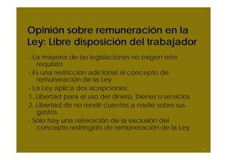 Opinión sobre remuneración en la
Ley: Libre disposición del trabajador
- La mayoría de las legislaciones no exigen este
requisito
- Es una restricción adicional al concepto de
remuneración de la Ley
- La Ley aplica dos acepciones:
1. Libertad para el uso del dinero, bienes o servicios
2. Libertad de no rendir cuentas a nadie sobre sus
gastos
- Sólo hay una reiteración de la exclusión del
concepto restringido de remuneración de la Ley
15
 