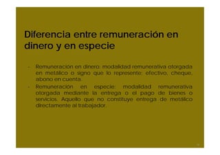 Diferencia entre remuneración en
dinero y en especie
- Remuneración en dinero: modalidad remunerativa otorgada
en metálico o signo que lo represente; efectivo, cheque,
abono en cuenta.
- Remuneración en especie: modalidad remunerativa
otorgada mediante la entrega o el pago de bienes o
servicios. Aquello que no constituye entrega de metálico
directamente al trabajador.
16
 