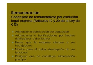 Remuneración
Conceptos no remunerativos por exclusión
legal expresa (Artículos 19 y 20 de la Ley de
CTS)
Asignación o bonificación por educación
Asignaciones o bonificaciones por hechos
significativos o días festivos
Bienes que la empresa otorgue a sus
trabajadores
Montos para el cabal desempeño de sus
funciones
Refrigerio que no constituya alimentación
principal 19
 