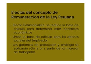 Efectos del concepto de
Remuneración de la Ley Peruana
- Efecto Patrimonialista: se reduce la base de
cálculo para determinar otros beneficios
económicos
- Limita la base de cálculo para los aportes
sociales del Empleador
- Las garantías de protección y privilegio se
aplicarán sólo a una parte de los ingresos
del trabajador.
21
 
