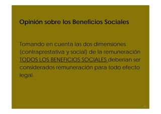 Opinión sobre los Beneficios Sociales
Tomando en cuenta las dos dimensiones
(contraprestativa y social) de la remuneración
TODOS LOS BENEFICIOS SOCIALES deberían ser
considerados remuneración para todo efecto
legal.
25
 