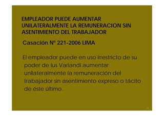 EMPLEADOR PUEDE AUMENTAR
UNILATERALMENTE LA REMUNERACION SIN
ASENTIMIENTO DEL TRABAJADOR
Casación Nº 221-2006 LIMA
El empleador puede en uso irrestricto de su
poder de Ius Variandi aumentar
unilateralmente la remuneración del
trabajador sin asentimiento expreso o tácito
de éste último.
29
 