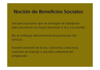 Noción de Beneficios Sociales
Son percepciones que se entregan al trabajador
para promover un mayor bienestar a él y a su familia.
No se retribuye directamente la prestación del
servicio.
Pueden provenir de la ley, convenios colectivos,
contrato de trabajo o decisión unilateral del
empleador.
3
 