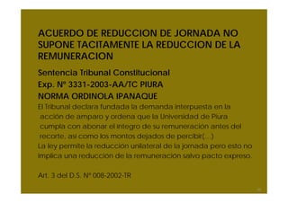 ACUERDO DE REDUCCION DE JORNADA NO
SUPONE TACITAMENTE LA REDUCCION DE LA
REMUNERACION
Sentencia Tribunal Constitucional
Exp. Nº 3331-2003-AA/TC PIURA
NORMA ORDINOLA IPANAQUE
El Tribunal declara fundada la demanda interpuesta en la
acción de amparo y ordena que la Universidad de Piura
cumpla con abonar el íntegro de su remuneración antes del
recorte, así como los montos dejados de percibir(…)
La ley permite la reducción unilateral de la jornada pero esto no
implica una reducción de la remuneración salvo pacto expreso.
Art. 3 del D.S. Nº 008-2002-TR
30
 