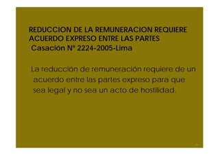 REDUCCION DE LA REMUNERACION REQUIERE
ACUERDO EXPRESO ENTRE LAS PARTES
Casación Nº 2224-2005-Lima
La reducción de remuneración requiere de un
acuerdo entre las partes expreso para que
sea legal y no sea un acto de hostilidad.
31
 