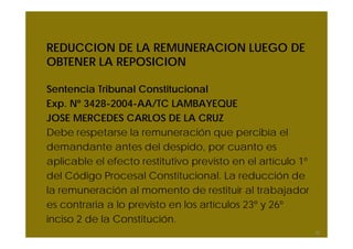 REDUCCION DE LA REMUNERACION LUEGO DE
OBTENER LA REPOSICION
Sentencia Tribunal Constitucional
Exp. Nº 3428-2004-AA/TC LAMBAYEQUE
JOSE MERCEDES CARLOS DE LA CRUZ
Debe respetarse la remuneración que percibía el
demandante antes del despido, por cuanto es
aplicable el efecto restitutivo previsto en el artículo 1º
del Código Procesal Constitucional. La reducción de
la remuneración al momento de restituir al trabajador
es contraria a lo previsto en los artículos 23º y 26º
inciso 2 de la Constitución.
32
 