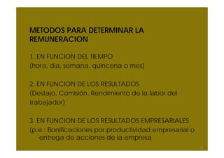 METODOS PARA DETERMINAR LA
REMUNERACION
1. EN FUNCION DEL TIEMPO
(hora, día, semana, quincena o mes)
2. EN FUNCION DE LOS RESULTADOS
(Destajo, Comisión, Rendimiento de la labor del
trabajador)
3. EN FUNCION DE LOS RESULTADOS EMPRESARIALES
(p.e.: Bonificaciones por productividad empresarial o
entrega de acciones de la empresa
34
 