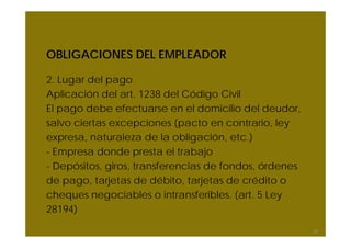 OBLIGACIONES DEL EMPLEADOR
2. Lugar del pago
Aplicación del art. 1238 del Código Civil
El pago debe efectuarse en el domicilio del deudor,
salvo ciertas excepciones (pacto en contrario, ley
expresa, naturaleza de la obligación, etc.)
- Empresa donde presta el trabajo
- Depósitos, giros, transferencias de fondos, órdenes
de pago, tarjetas de débito, tarjetas de crédito o
cheques negociables o intransferibles. (art. 5 Ley
28194)
37
 