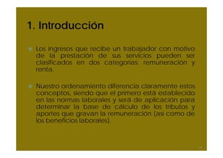 1. Introducción
Los ingresos que recibe un trabajador con motivo
de la prestación de sus servicios pueden ser
clasificados en dos categorías: remuneración y
renta.
Nuestro ordenamiento diferencia claramente estos
conceptos, siendo que el primero está establecido
en las normas laborales y será de aplicación para
determinar la base de cálculo de los tributos y
aportes que gravan la remuneración (así como de
los beneficios laborales).
41
 
