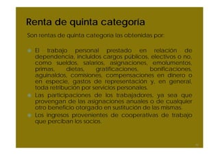 Renta de quinta categoría
Son rentas de quinta categoría las obtenidas por:
El trabajo personal prestado en relación de
dependencia, incluidos cargos públicos, electivos o no,
como sueldos, salarios, asignaciones, emolumentos,
primas, dietas, gratificaciones, bonificaciones,
aguinaldos, comisiones, compensaciones en dinero o
en especie, gastos de representación y, en general,
toda retribución por servicios personales.
Las participaciones de los trabajadores, ya sea que
provengan de las asignaciones anuales o de cualquier
otro beneficio otorgado en sustitución de las mismas.
Los ingresos provenientes de cooperativas de trabajo
que perciban los socios.
42
 