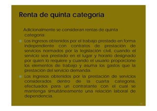 Renta de quinta categoría
Adicionalmente se consideran rentas de quinta
categoría:
Los ingresos obtenidos por el trabajo prestado en forma
independiente con contratos de prestación de
servicios normados por la legislación civil, cuando el
servicio sea prestado en el lugar y horario designado
por quien lo requiere y cuando el usuario proporcione
los elementos de trabajo y asuma los gastos que la
prestación del servicio demanda.
Los ingresos obtenidos por la prestación de servicios
considerados dentro de la cuarta categoría,
efectuados para un contratante con el cual se
mantenga simultáneamente una relación laboral de
dependencia.
43
 