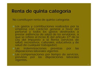Renta de quinta categoría
No constituyen renta de quinta categoría:
Los gastos y contribuciones realizados por la
empresa con carácter general a favor del
personal y todos los gastos destinados a
prestar asistencia de salud de los servidores, a
que se refiere el inciso II) del artículo 37º de la
Ley del Impuesto a la Renta (servicios de
salud, recreativos, culturales, educativos y de
salud de cualquier trabajador).
Las indemnizaciones previstas por las
disposiciones laborales vigentes
Las compensaciones por tiempo de servicios,
previstas por las disposiciones laborales
vigentes.
46
 