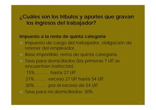 ¿Cuáles son los tributos y aportes que gravan
los ingresos del trabajador?
Impuesto a la renta de quinta categoría
Impuesto de cargo del trabajador, obligación de
retener del empleador.
Base imponible: renta de quinta categoría.
Tasa para domiciliados (las primeras 7 UIT se
encuentran inafectas):
15%……… hasta 27 UIT
21%……… exceso 27 UIT hasta 54 UIT
30%……… por el exceso de 54 UIT
Tasa para no domiciliados: 30%.
47
 