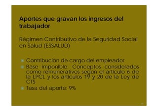Aportes que gravan los ingresos del
trabajador
Régimen Contributivo de la Seguridad Social
en Salud (ESSALUD)
Contribución de cargo del empleador
Base imponible: Conceptos considerados
como remunerativos según el artículo 6 de
la LPCL y los artículos 19 y 20 de la Ley de
CTS
Tasa del aporte: 9%
49
 