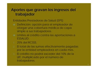 Aportes que gravan los ingresos del
trabajador
Entidades Prestadoras de Salud (EPS)
Definición: opción para el empleador de
otorgar una cobertura médica de capa
simple a sus trabajadores.
Límites al crédito contra las aportaciones a
ESSALUD:
1. 25% del RCSSS.
2. El total de las sumas efectivamente pagadas
por la entidad empleadora en cada mes.
3. El crédito no podrá exceder del 10% de la
UIT, multiplicado por el número de
trabajadores.
50
 
