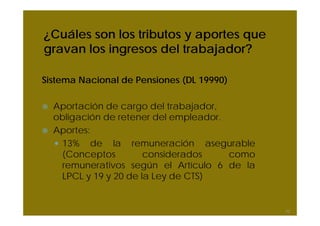 ¿Cuáles son los tributos y aportes que
gravan los ingresos del trabajador?
Sistema Nacional de Pensiones (DL 19990)
Aportación de cargo del trabajador,
obligación de retener del empleador.
Aportes:
13% de la remuneración asegurable
(Conceptos considerados como
remunerativos según el Artículo 6 de la
LPCL y 19 y 20 de la Ley de CTS)
52
 