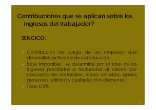 Contribuciones que se aplican sobre los
ingresos del trabajador?
SENCICO:
Contribución de cargo de las empresas que
desarrollen actividad de construcción.
Base Imponible: se determina por el total de los
ingresos percibidos o facturados al cliente por
concepto de materiales, mano de obra, gastos
generales, utilidad y cualquier otro elemento.
Tasa: 0.2%.
53
 