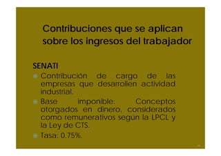 Contribuciones que se aplican
sobre los ingresos del trabajador
SENATI
Contribución de cargo de las
empresas que desarrollen actividad
industrial.
Base imponible: Conceptos
otorgados en dinero, considerados
como remunerativos según la LPCL y
la Ley de CTS.
Tasa: 0.75%.
55
 
