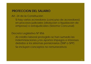 PROTECCION DEL SALARIO
Art. 24 de la Constitución
Si hay varios acreedores (concurso de acreedores)
en procesos judiciales (disolución o liquidación de
empresa) o extrajudiciales (Sistema Concursal)
Decreto Legislativo Nº 856
Al crédito laboral protegido se han sumado las
indemnizaciones y los aportes impagos e intereses
debidos a los sistemas pensionarios (SNP o SPP)
Se incluyen conceptos no remunerativos
58
 