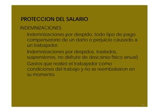 PROTECCION DEL SALARIO
INDEMNIZACIONES:
Indemnizaciones por despido, todo tipo de pago
compensatorio de un daño o perjuicio causado a
un trabajador.
Indemnizaciones por despidos, traslados,
suspensiones, no disfrute de descanso físico anual)
Gastos que realizó el trabajador como
condiciones del trabajo y no se reembolsaron en
su momento
59
 