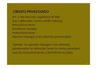 CREDITO PRIVILEGIADO
Art. 2 del Decreto Legislativo Nº 856
Son calificados como crédito laboral:
Remuneraciones
Beneficios sociales
Indemnizaciones
Aportes impagos a los sistemas pensionarios
Opinión: los aportes impagos a los sistemas
pensionarios no deberían tener la misma prioridad
que las remuneraciones y beneficios sociales
60
 
