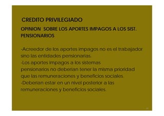 CREDITO PRIVILEGIADO
OPINION SOBRE LOS APORTES IMPAGOS A LOS SIST.
PENSIONARIOS
-Acreedor de los aportes impagos no es el trabajador
sino las entidades pensionarias.
-Los aportes impagos a los sistemas
pensionarios no deberían tener la misma prioridad
que las remuneraciones y beneficios sociales.
-Deberían estar en un nivel posterior a las
remuneraciones y beneficios sociales.
61
 