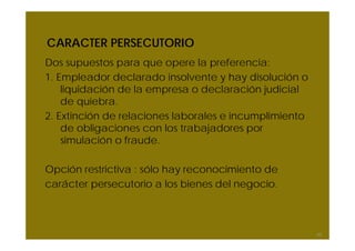 CARACTER PERSECUTORIO
Dos supuestos para que opere la preferencia:
1. Empleador declarado insolvente y hay disolución o
liquidación de la empresa o declaración judicial
de quiebra.
2. Extinción de relaciones laborales e incumplimiento
de obligaciones con los trabajadores por
simulación o fraude.
Opción restrictiva : sólo hay reconocimiento de
carácter persecutorio a los bienes del negocio.
63
 