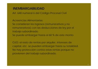 INEMBARGABILIDAD
Art. 648 numeral 6 del Código Procesal Civil
Acreencias Alimentarias:
Se consideran los ingresos (remunerativos y no
remunerativos) con las deducciones de ley por el
trabajo subordinado.
Se puede embargar hasta el 60 % de este monto
OJO: el resto de rentas por alquiler, intereses de
capital, etc. se pueden embargar hasta su totalidad.
No hay protección contra estas rentas porque no
provienen del trabajo subordinado.
65
 