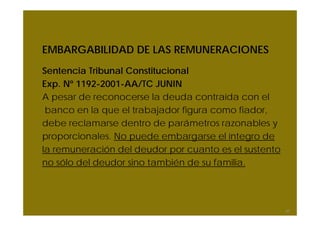 EMBARGABILIDAD DE LAS REMUNERACIONES
Sentencia Tribunal Constitucional
Exp. Nº 1192-2001-AA/TC JUNIN
A pesar de reconocerse la deuda contraída con el
banco en la que el trabajador figura como fiador,
debe reclamarse dentro de parámetros razonables y
proporcionales. No puede embargarse el íntegro de
la remuneración del deudor por cuanto es el sustento
no sólo del deudor sino también de su familia.
67
 