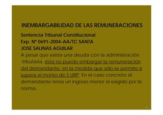 INEMBARGABILIDAD DE LAS REMUNERACIONES
Sentencia Tribunal Constitucional
Exp. Nº 0691-2004-AA/TC SANTA
JOSE SALINAS AGUILAR
A pesar que exista una deuda con la administración
tributaria, ésta no puede embargar la remuneración
del demandante, en la medida que sólo se permite si
supera el monto de 5 URP. En el caso concreto el
demandante tenía un ingreso menor al exigido por la
norma.
68
 