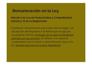 Remuneración en la Ley
Artículo 6 de Ley de Productividad y Competitividad
Laboral y 10 de su Reglamento
Constituye remuneración para todo efecto legal, con
excepción del Impuesto a la Renta que se rige por
sus propias normas, el íntegro de lo que el trabajador
percibe por sus servicios, en dinero o en especie,
cualesquiera sea la forma o denominación que se le
dé, siempre que sea de su libre disposición.
7
 