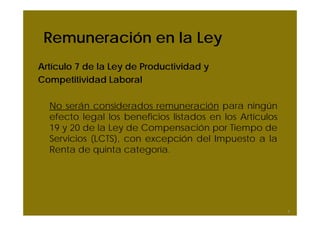 Remuneración en la Ley
Artículo 7 de la Ley de Productividad y
Competitividad Laboral
No serán considerados remuneración para ningún
efecto legal los beneficios listados en los Artículos
19 y 20 de la Ley de Compensación por Tiempo de
Servicios (LCTS), con excepción del Impuesto a la
Renta de quinta categoría.
8
 