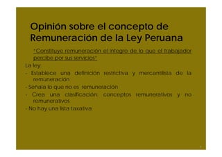 Opinión sobre el concepto de
Remuneración de la Ley Peruana
“Constituye remuneración el íntegro de lo que el trabajador
percibe por sus servicios”
La ley:
- Establece una definición restrictiva y mercantilista de la
remuneración
- Señala lo que no es remuneración
- Crea una clasificación: conceptos remunerativos y no
remunerativos
- No hay una lista taxativa
9
 