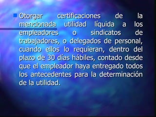 Otorgar certificaciones de la mencionada utilidad líquida a los empleadores o sindicatos de trabajadores, o delegados de personal, cuando ellos lo requieran, dentro del plazo de 30 días hábiles, contado desde que el empleador haya entregado todos los antecedentes para la determinación de la utilidad. 