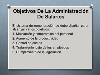 Objetivos De La Administración De Salarios El sistema de remuneración se debe diseñar para alcanzar varios objetivos: 1. Motivación y compromiso del personal 2. Aumento de la productividad 3. Control de costos 4. Tratamiento justo de los empleados 5. Cumplimiento de la legislación 