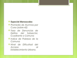  Especial Menoscabo
 Promedio de Alumnos por
Curso (sobre 42)
 Tasa de Denuncias de
Delitos del Subsector,
Cuadrante o Comuna
 Indice de Pobreza de la
Comuna
 Nivel de Dificultad del
Acceso al
Establecimiento Urbano.
 