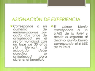 ASIGNACIÓN DE EXPERIENCIA
 Corresponde a un
aumento de
remuneraciones por
cada dos años de
antigüedad en el
sector municipal, con
un tope de 30 años
(15 bienios). El
trabajador debe
acreditar su
antigüedad para
obtener el beneficio
 El primer bienio
corresponde a un
6,76% de la RMN y
desde el segundo al
décimo quinto bienio
corresponde el 6,66%
de la RMN.
 
