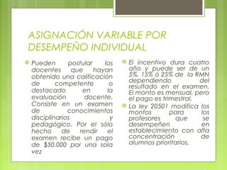 ASIGNACIÓN VARIABLE POR
DESEMPEÑO INDIVIDUAL
 Pueden postular los
docentes que hayan
obtenido una calificación
de competente o
destacado en la
evaluación docente.
Consiste en un examen
de conocimientos
disciplinarios y
pedagógico. Por el sólo
hecho de rendir el
examen recibe un pago
de $50.000 por una sola
vez
 El incentivo dura cuatro
año y puede ser de un
5%, 15% ó 25% de la RMN
dependiendo del
resultado en el examen.
El monto es mensual, pero
el pago es trimestral.
 La ley 20501 modifica los
montos para los
profesores que se
desempeñen en
establecimiento con alta
concentración de
alumnos prioritarios.
 