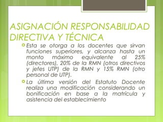 ASIGNACIÓN RESPONSABILIDAD
DIRECTIVA Y TÉCNICA
 Esta se otorga a los docentes que sirvan
funciones superiores, y alcanza hasta un
monto máximo equivalente al 25%
(directores), 20% de la RMN (otros directivos
y jefes UTP) de la RMN y 15% RMN (otro
personal de UTP).
 La última versión del Estatuto Docente
realiza una modificación considerando un
bonificación en base a la matrícula y
asistencia del establecimiento
 