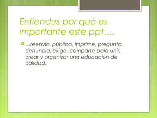Entiendes por qué es
importante este ppt….
 …reenvía, pública, imprime, pregunta,
denuncia, exige, comparte para unir,
crear y organizar una educación de
calidad.
 