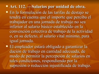 Art. 112. —Salarios por unidad de obra. En la formulación de las tarifas de destajo se tendrá en cuenta que el importe que perciba el trabajador en una jornada de trabajo no sea inferior al salario básico establecido en la convención colectiva de trabajo de la actividad o, en su defecto, al salario vital mínimo, para igual jornada. El empleador estará obligado a garantizar la dación de trabajo en cantidad adecuada, de modo de permitir la percepción de salarios en tales condiciones, respondiendo por la supresión o reducción injustificada de trabajo. 