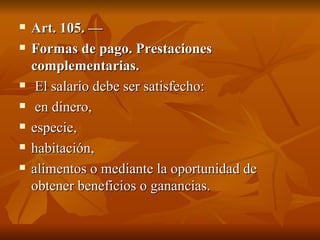 Art. 105. — Formas de pago. Prestaciones complementarias. El salario debe ser satisfecho: en dinero,  especie,  habitación,  alimentos o mediante la oportunidad de obtener beneficios o ganancias. 