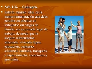 Art. 116. —Concepto. Salario mínimo vital, es la menor remuneración que debe percibir en efectivo el trabajador sin cargas de familia, en su jornada legal de trabajo, de modo que le asegure alimentación adecuada, vivienda digna, educación, vestuario, asistencia sanitaria, transporte y esparcimiento, vacaciones y previsión. 