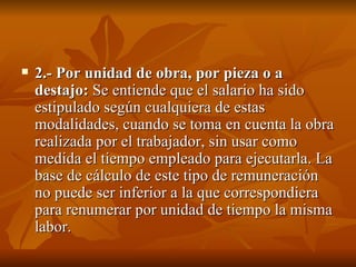 2.- Por unidad de obra, por pieza o a destajo:  Se entiende que el salario ha sido estipulado según cualquiera de estas modalidades, cuando se toma en cuenta la obra realizada por el trabajador, sin usar como medida el tiempo empleado para ejecutarla. La base de cálculo de este tipo de remuneración no puede ser inferior a la que correspondiera para renumerar por unidad de tiempo la misma labor.  