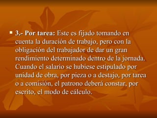 3.- Por tarea:  Este es fijado tomando en cuenta la duración de trabajo, pero con la obligación del trabajador de dar un gran rendimiento determinado dentro de la jornada. Cuando el salario se hubiese estipulado por unidad de obra, por pieza o a destajo, por tarea o a comisión, el patrono deberá constar, por escrito, el modo de cálculo.  