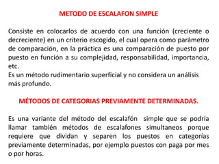 METODO DE ESCALAFON SIMPLE
Consiste en colocarlos de acuerdo con una función (creciente o
decreciente) en un criterio escogido, el cual opera como parámetro
de comparación, en la práctica es una comparación de puesto por
puesto en función a su complejidad, responsabilidad, importancia,
etc.
Es un método rudimentario superficial y no considera un análisis
más profundo.
MÉTODOS DE CATEGORIAS PREVIAMENTE DETERMINADAS.
Es una variante del método del escalafón simple que se podría
llamar también métodos de escalafones simultaneos porque
requiere que dividan y separen los puestos en categorías
previamente determinadas, por ejemplo puestos con paga por mes
o por horas.
 
