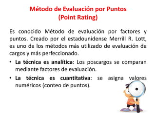 Es conocido Método de evaluación por factores y
puntos. Creado por el estadounidense Merrill R. Lott,
es uno de los métodos más utilizado de evaluación de
cargos y más perfeccionado.
• La técnica es analítica: Los poscargos se comparan
mediante factores de evaluación.
• La técnica es cuantitativa: se asigna valores
numéricos (conteo de puntos).
Método de Evaluación por Puntos
(Point Rating)
 
