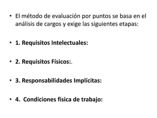 • El método de evaluación por puntos se basa en el
análisis de cargos y exige las siguientes etapas:
• 1. Requisitos Intelectuales:
• 2. Requisitos Físicos:.
• 3. Responsabilidades Implícitas:
• 4. Condiciones fisica de trabajo:
 